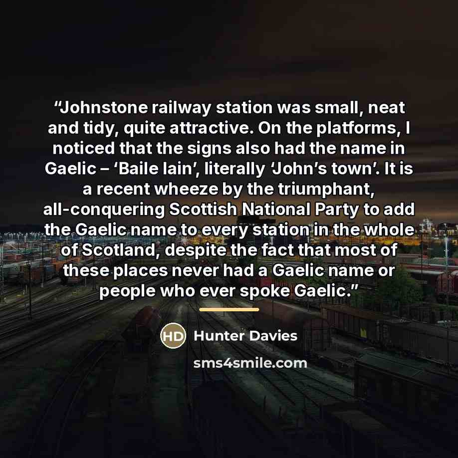 “Johnstone railway station was small, neat and tidy, quite attractive. On the platforms, I noticed that the signs also had the name in Gaelic – ‘Baile Iain’, literally ‘John’s town’. It is a recent wheeze by the triumphant, all-conquering Scottish National Party to add the Gaelic name to every…” quote by Hunter Davies