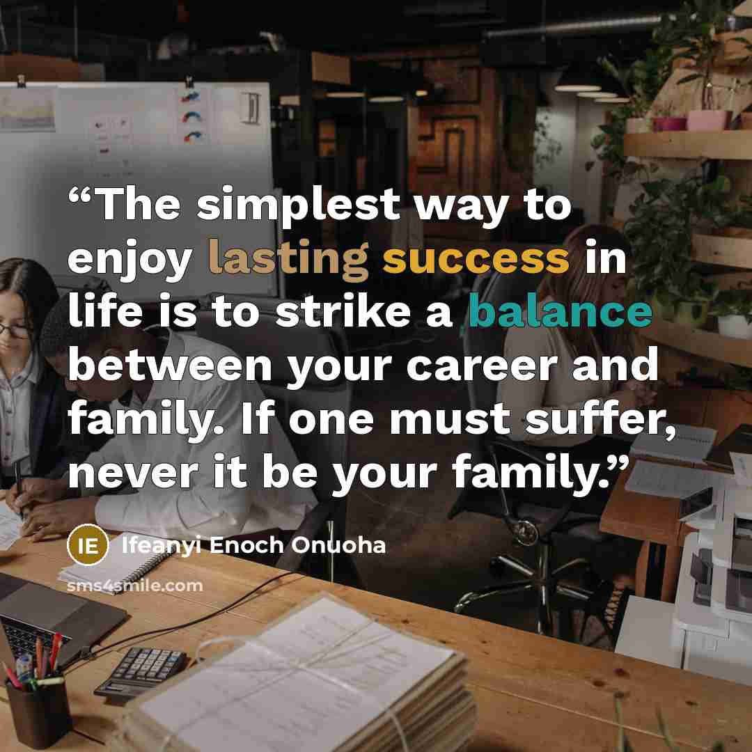 “The simplest way to enjoy lasting success in life is to strike a balance between your career and family. If one must suffer, never it be your family.” quote by Ifeanyi Enoch Onuoha