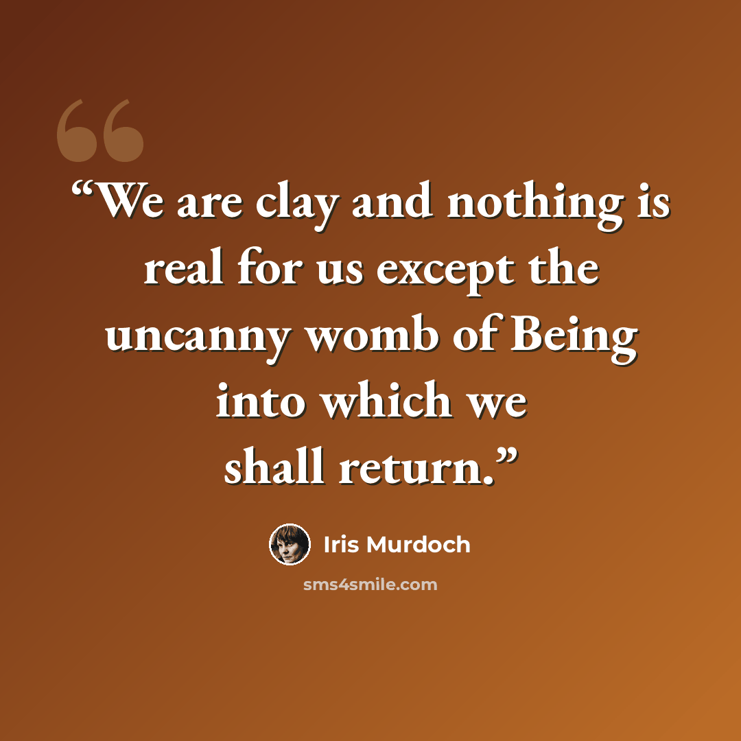 “We are clay and nothing is real for us except the uncanny womb of Being into which we shall return.” quote by Iris Murdoch