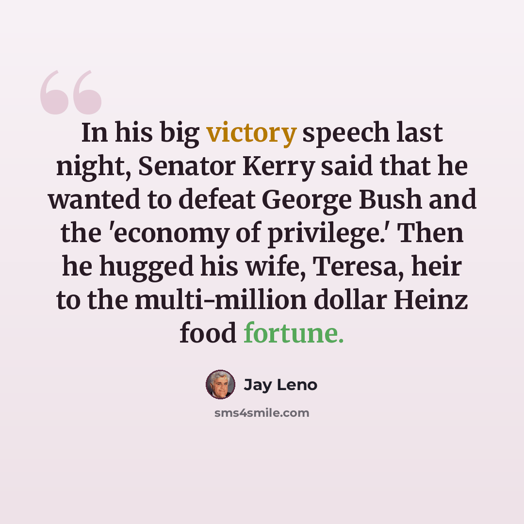 “In his big victory speech last night, Senator Kerry said that he wanted to defeat George Bush and the 'economy of privilege.' Then he hugged his wife, Teresa, heir to the multi-million dollar Heinz food fortune.” quote by Jay Leno