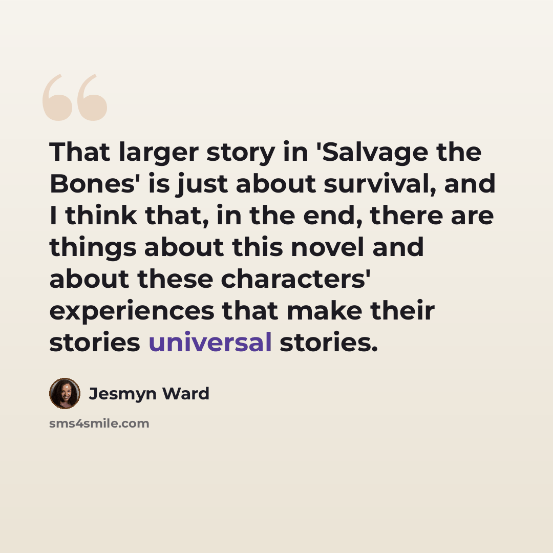 “That larger story in 'Salvage the Bones' is just about survival, and I think that, in the end, there are things about this novel and about these characters' experiences that make their stories universal stories.” quote by Jesmyn Ward