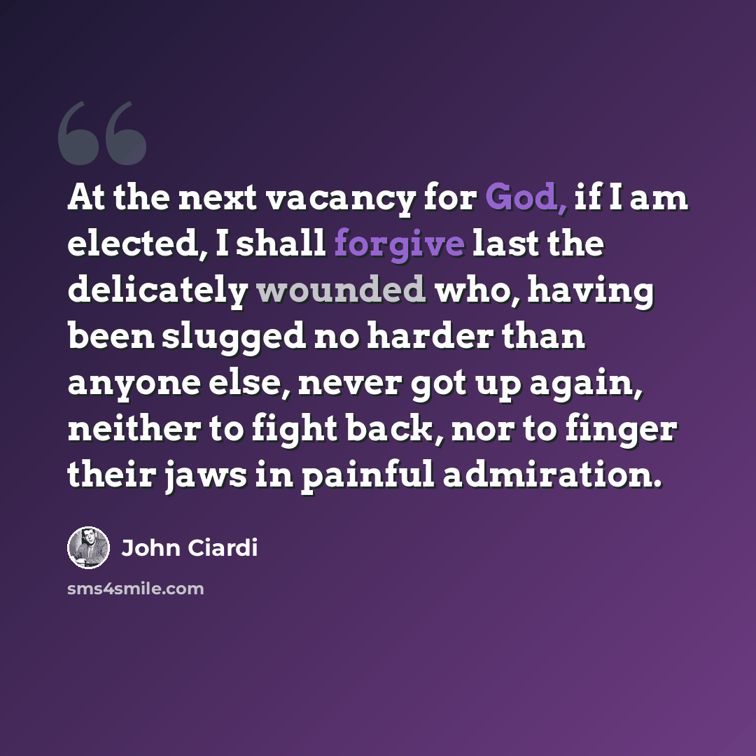 “At the next vacancy for God, if I am elected, I shall forgive last the delicately wounded who, having been slugged no harder than anyone else, never got up again, neither to fight back, nor to finger their jaws in painful admiration.” quote by John Ciardi