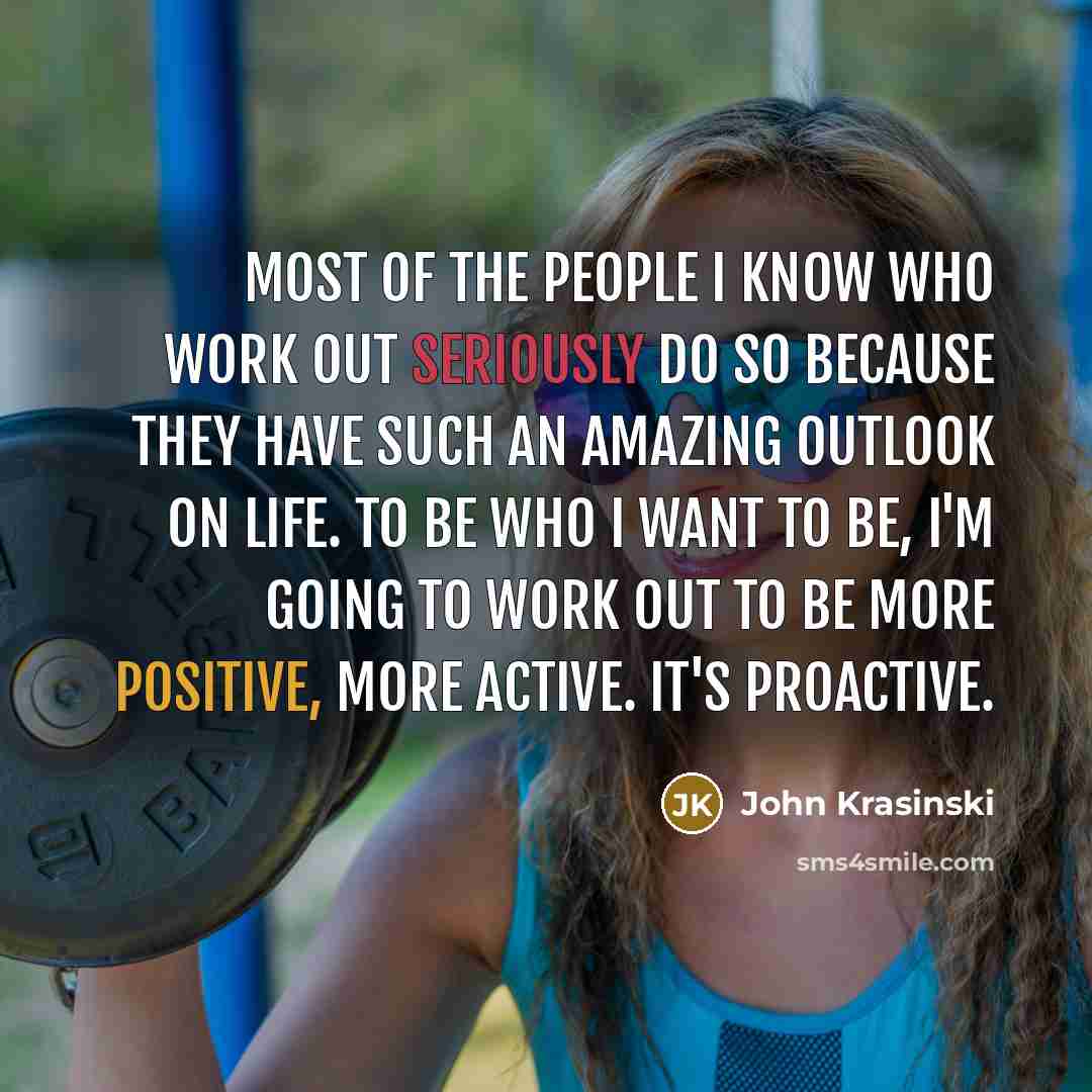 “Most of the people I know who work out seriously do so because they have such an amazing outlook on life. To be who I want to be, I'm going to work out to be more positive, more active. It's proactive.” quote by John Krasinski