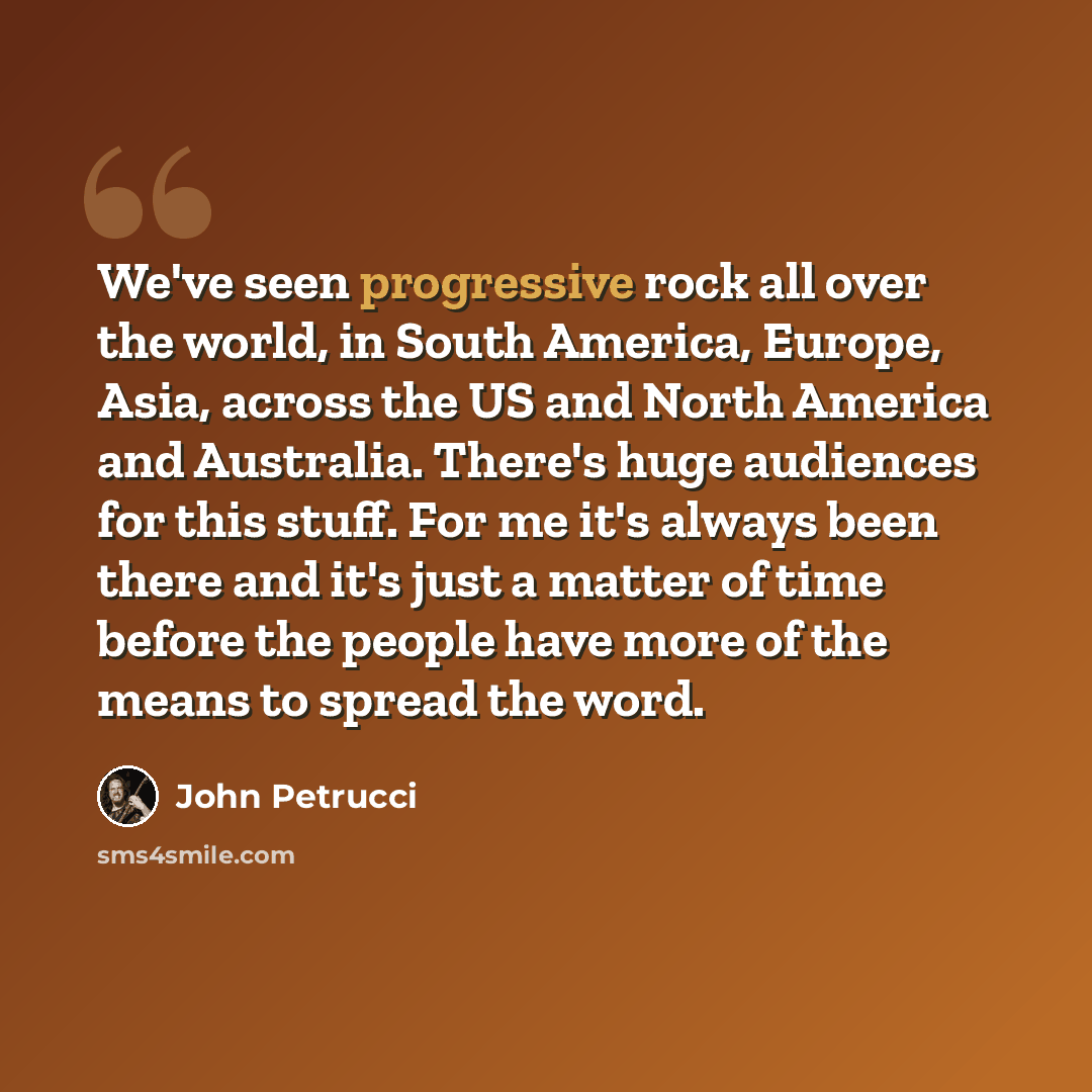 “We've seen progressive rock all over the world, in South America, Europe, Asia, across the US and North America and Australia. There's huge audiences for this stuff. For me it's always been there and it's just a matter of time before the people have more of the means to spread the word.” quote by John Petrucci