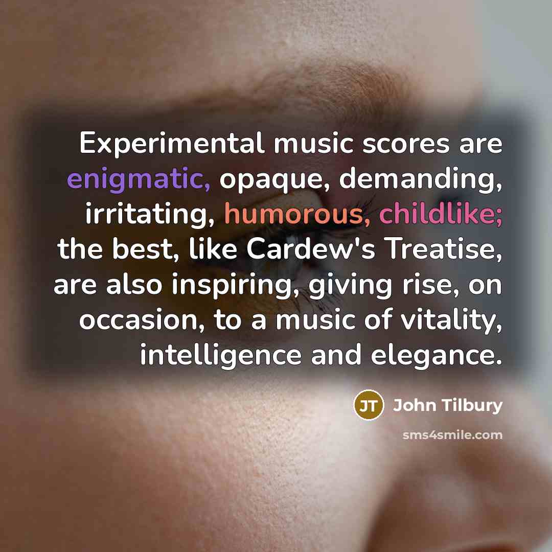 “Experimental music scores are enigmatic, opaque, demanding, irritating, humorous, childlike; the best, like Cardew's Treatise, are also inspiring, giving rise, on occasion, to a music of vitality, intelligence and elegance.” quote by John Tilbury