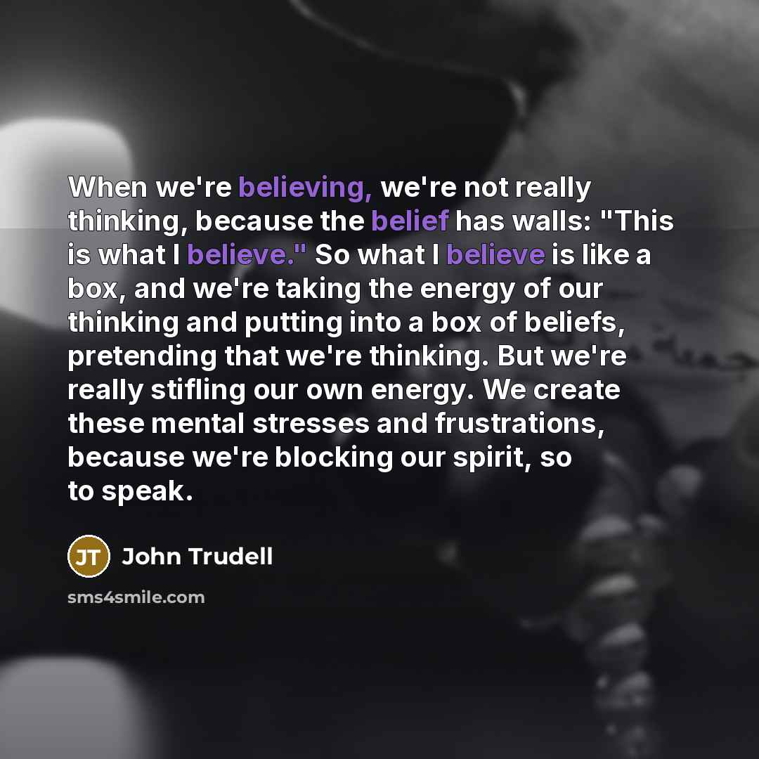 “When we're believing, we're not really thinking, because the belief has walls: "This is what I believe." So what I believe is like a box, and we're taking the energy of our thinking and putting into a box of beliefs, pretending that we're thinking. But we're really stifling our own energy. We…” quote by John Trudell