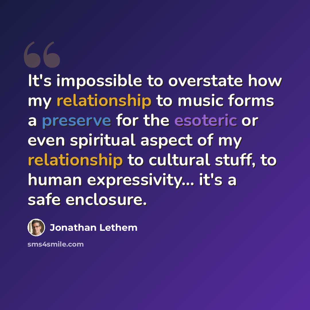 “It's impossible to overstate how my relationship to music forms a preserve for the esoteric or even spiritual aspect of my relationship to cultural stuff, to human expressivity... it's a safe enclosure.” quote by Jonathan Lethem