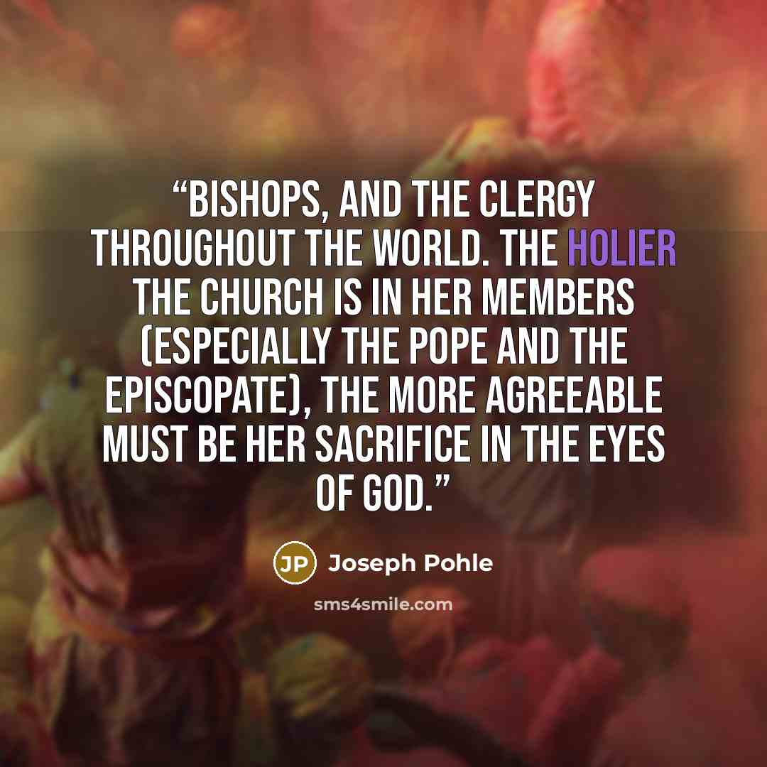 “bishops, and the clergy throughout the world. The holier the Church is in her members (especially the pope and the episcopate), the more agreeable must be her sacrifice in the eyes of God.” quote by Joseph Pohle