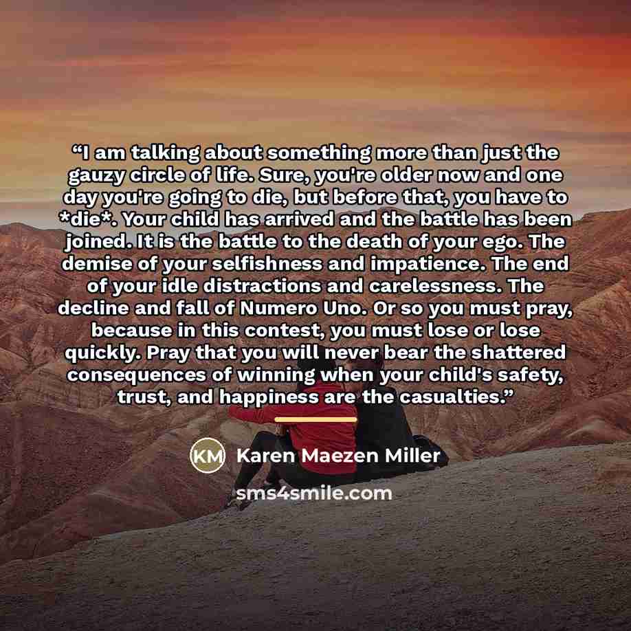 “I am talking about something more than just the gauzy circle of life. Sure, you're older now and one day you're going to die, but before that, you have to *die*. Your child has arrived and the battle has been joined. It is the battle to the death of your ego. The demise of your selfishness and…” quote by Karen Maezen Miller