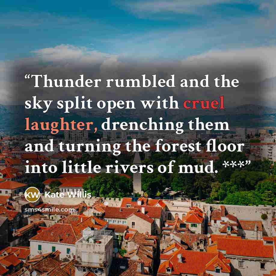 “Thunder rumbled and the sky split open with cruel laughter, drenching them and turning the forest floor into little rivers of mud. ***” quote by Kate Willis