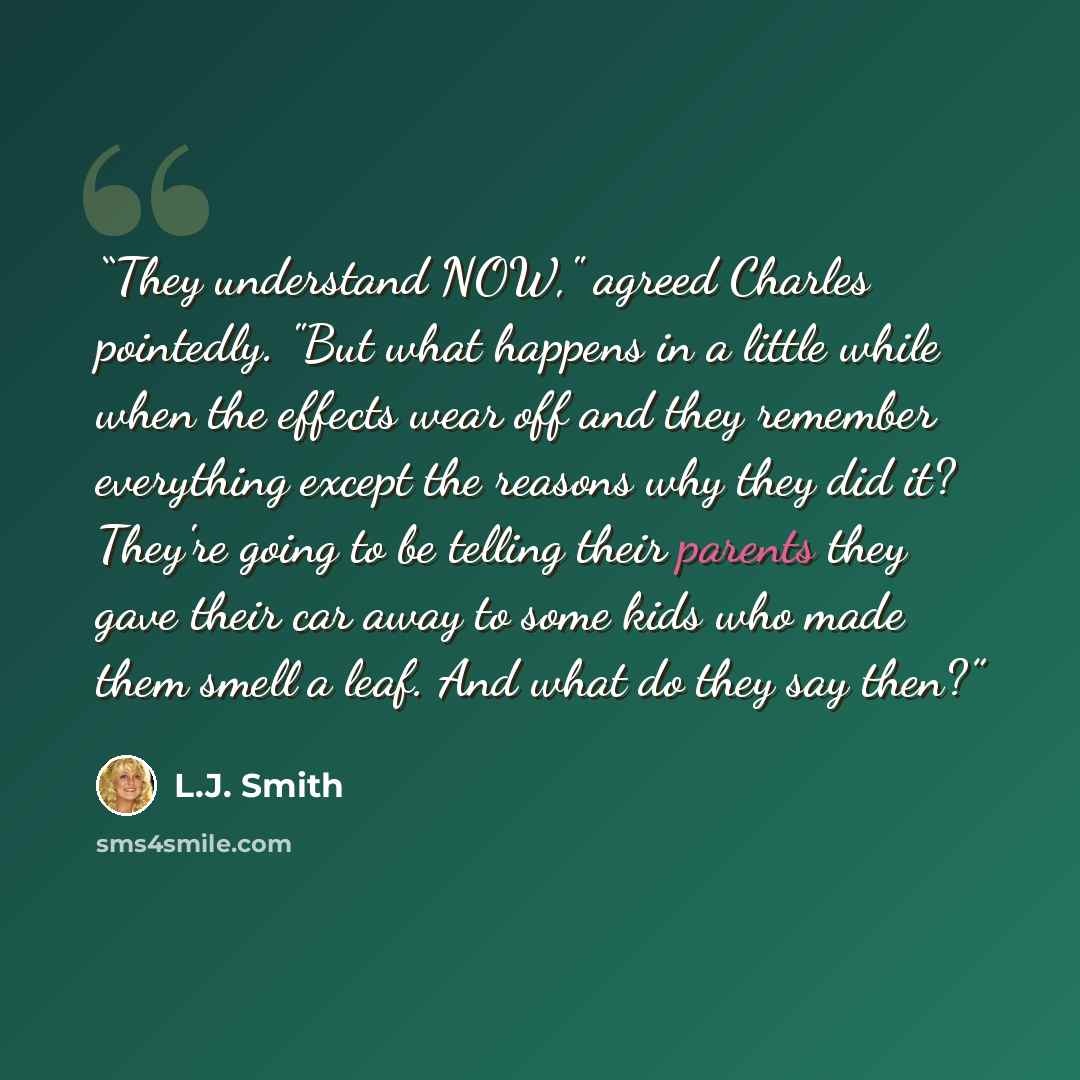 “They understand NOW," agreed Charles pointedly. "But what happens in a little while when the effects wear off and they remember everything except the reasons why they did it? They're going to be telling their parents they gave their car away to some kids who made them smell a leaf. And what do…” quote by L.J. Smith