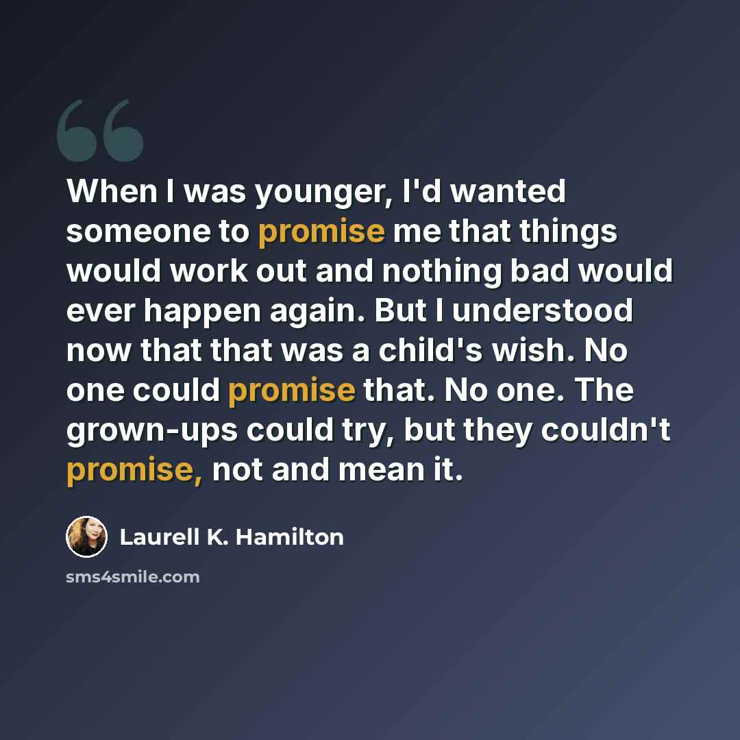 “When I was younger, I'd wanted someone to promise me that things would work out and nothing bad would ever happen again. But I understood now that that was a child's wish. No one could promise that. No one. The grown-ups could try, but they couldn't promise, not and mean it.” quote by Laurell K. Hamilton