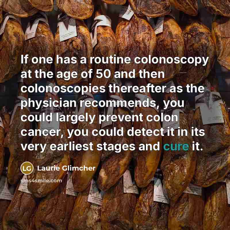 “If one has a routine colonoscopy at the age of 50 and then colonoscopies thereafter as the physician recommends, you could largely prevent colon cancer, you could detect it in its very earliest stages and cure it.” quote by Laurie Glimcher