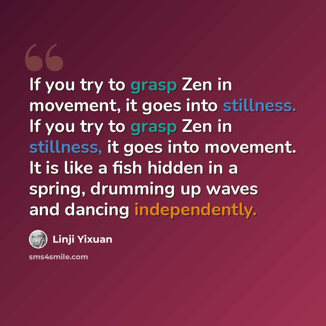 “If you try to grasp Zen in movement, it goes into stillness. If you try to grasp Zen in stillness, it goes into movement. It is like a fish hidden in a spring, drumming up waves and dancing independently.” quote by Linji Yixuan