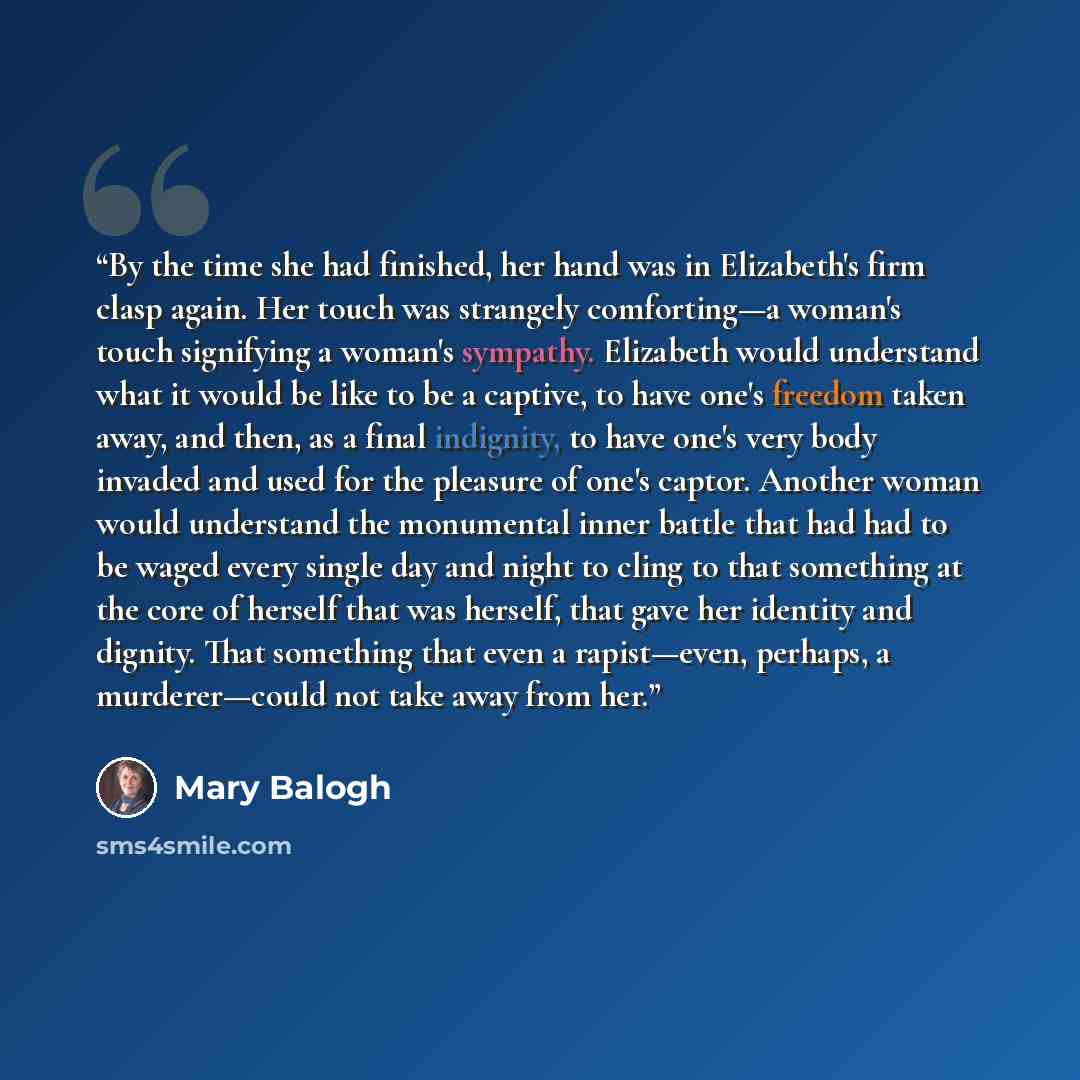 “By the time she had finished, her hand was in Elizabeth's firm clasp again. Her touch was strangely comforting—a woman's touch signifying a woman's sympathy. Elizabeth would understand what it would be like to be a captive, to have one's freedom taken away, and then, as a final indignity, to have…” quote by Mary Balogh