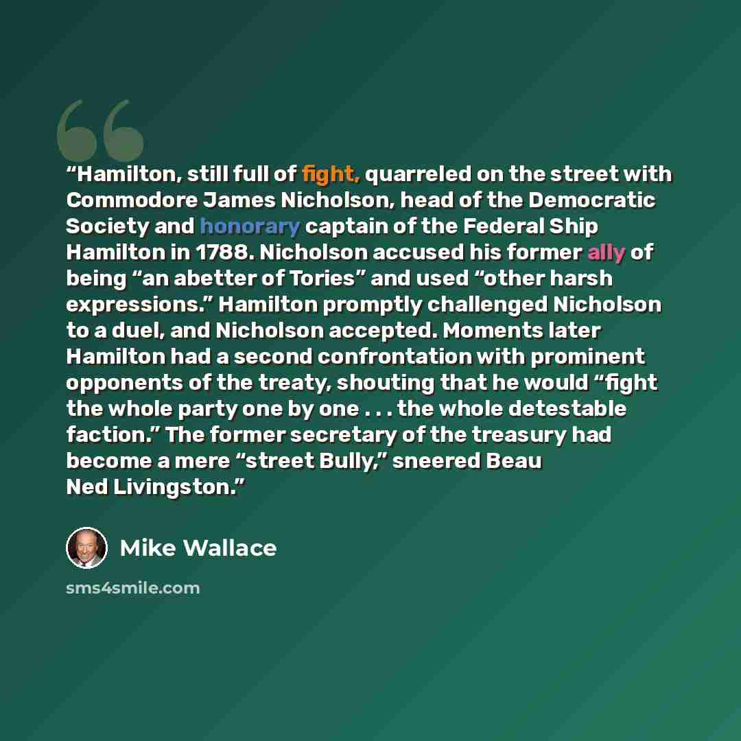 “Hamilton, still full of fight, quarreled on the street with Commodore James Nicholson, head of the Democratic Society and honorary captain of the Federal Ship Hamilton in 1788. Nicholson accused his former ally of being “an abetter of Tories” and used “other harsh expressions.” Hamilton promptly…” quote by Mike Wallace