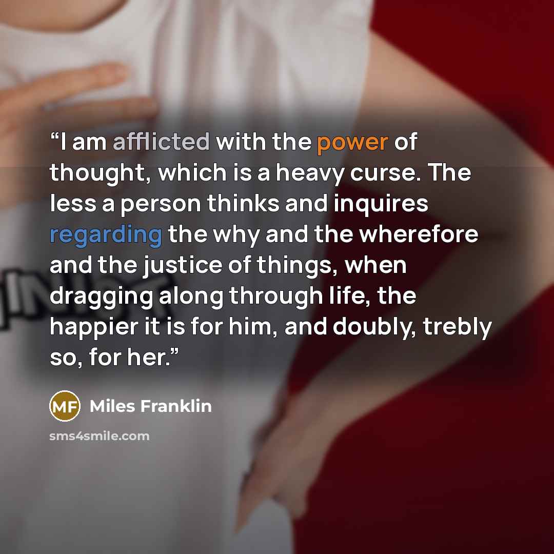 “I am afflicted with the power of thought, which is a heavy curse. The less a person thinks and inquires regarding the why and the wherefore and the justice of things, when dragging along through life, the happier it is for him, and doubly, trebly so, for her.” quote by Miles Franklin