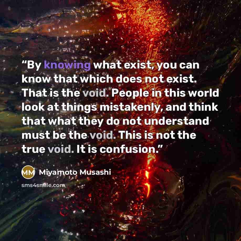 “By knowing what exist, you can know that which does not exist. That is the void. People in this world look at things mistakenly, and think that what they do not understand must be the void. This is not the true void. It is confusion.” quote by Miyamoto Musashi
