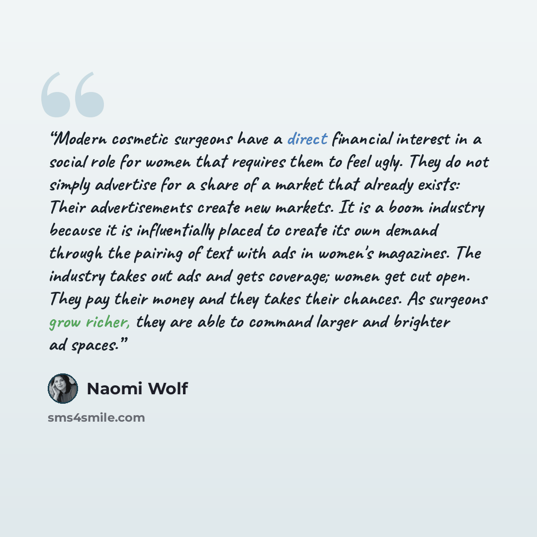 “Modern cosmetic surgeons have a direct financial interest in a social role for women that requires them to feel ugly. They do not simply advertise for a share of a market that already exists: Their advertisements create new markets. It is a boom industry because it is influentially placed to…” quote by Naomi Wolf