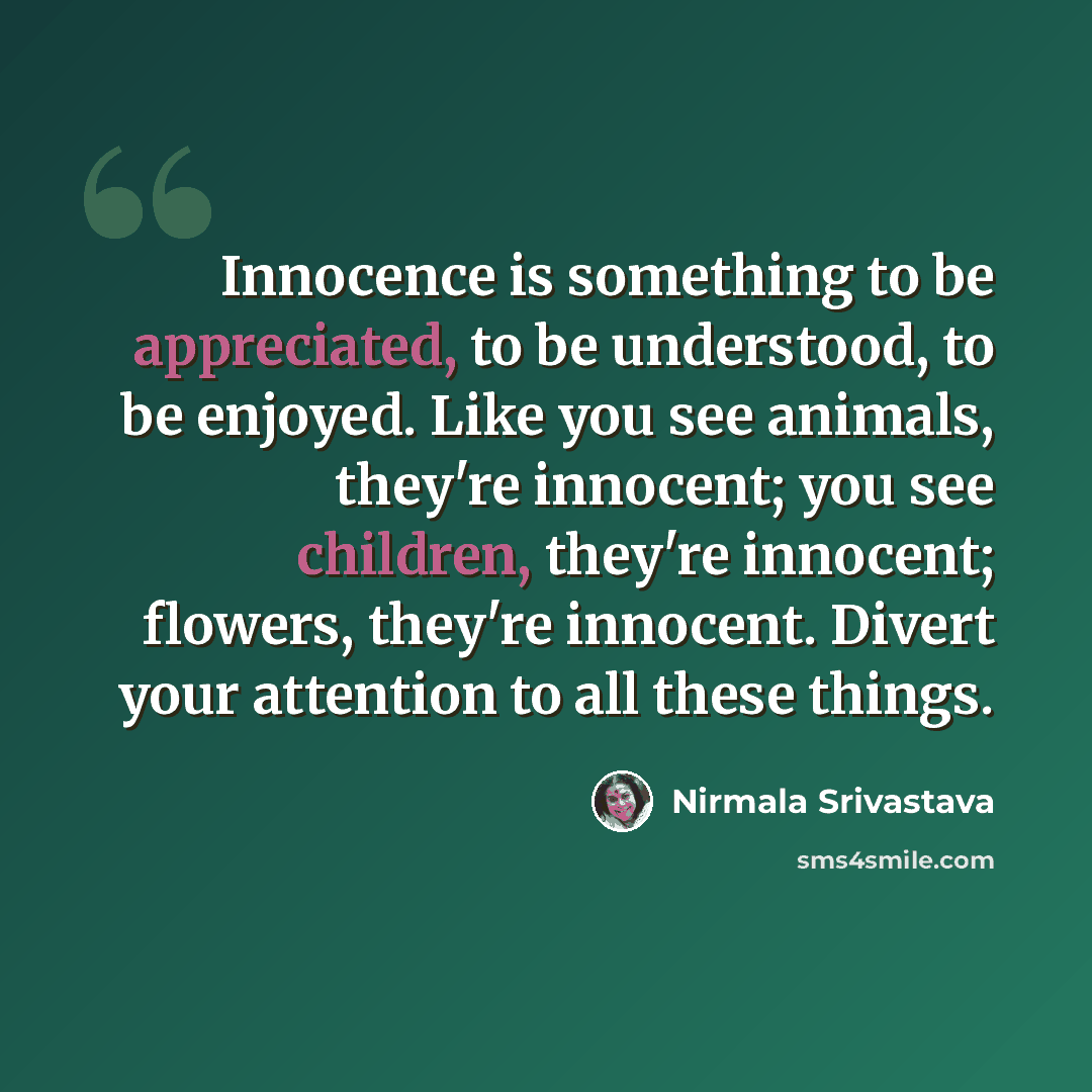 “Innocence is something to be appreciated, to be understood, to be enjoyed. Like you see animals, they're innocent; you see children, they're innocent; flowers, they're innocent. Divert your attention to all these things.” quote by Nirmala Srivastava