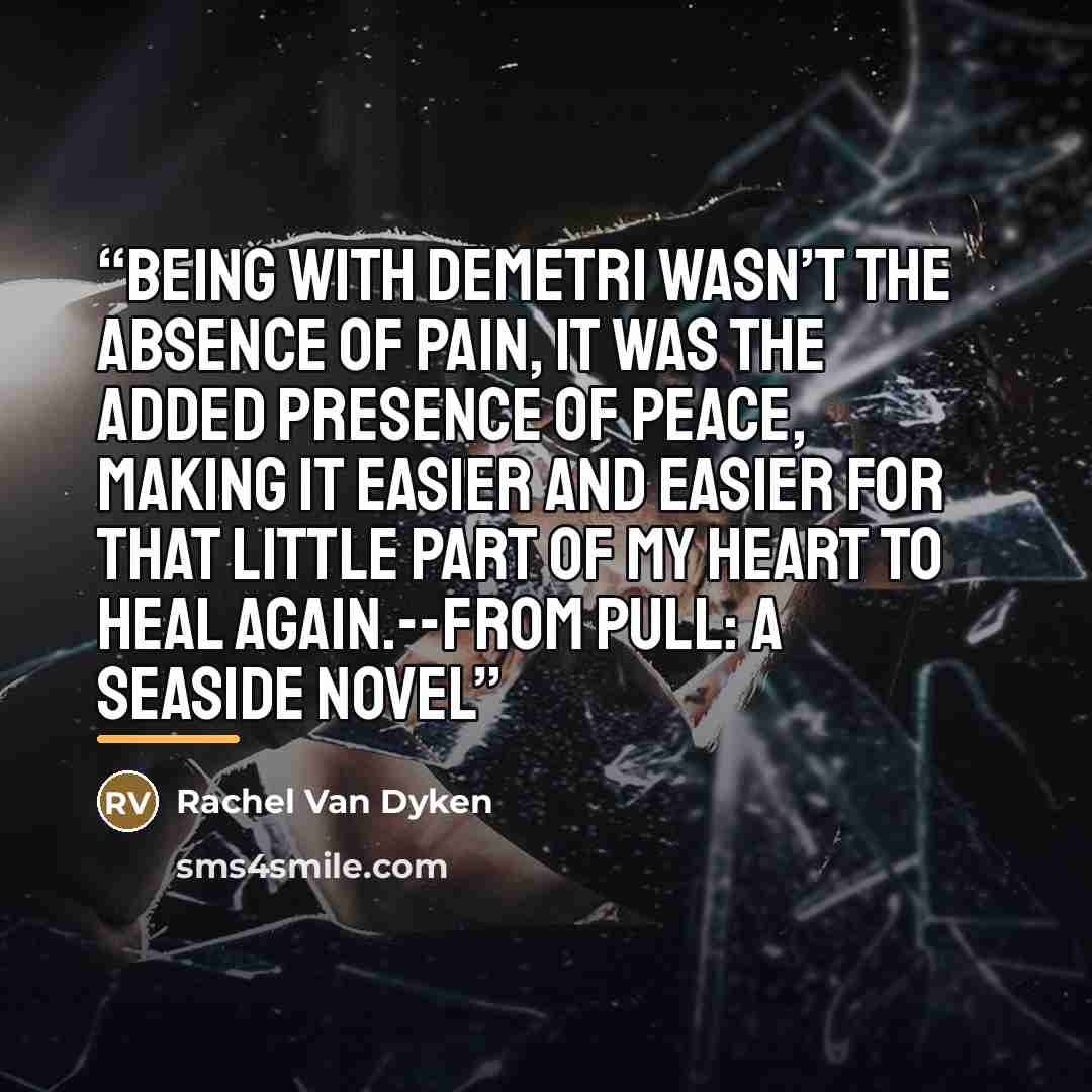 “Being with Demetri wasn’t the absence of pain, it was the added presence of peace, making it easier and easier for that little part of my heart to heal again.--From Pull: A Seaside Novel” quote by Rachel Van Dyken