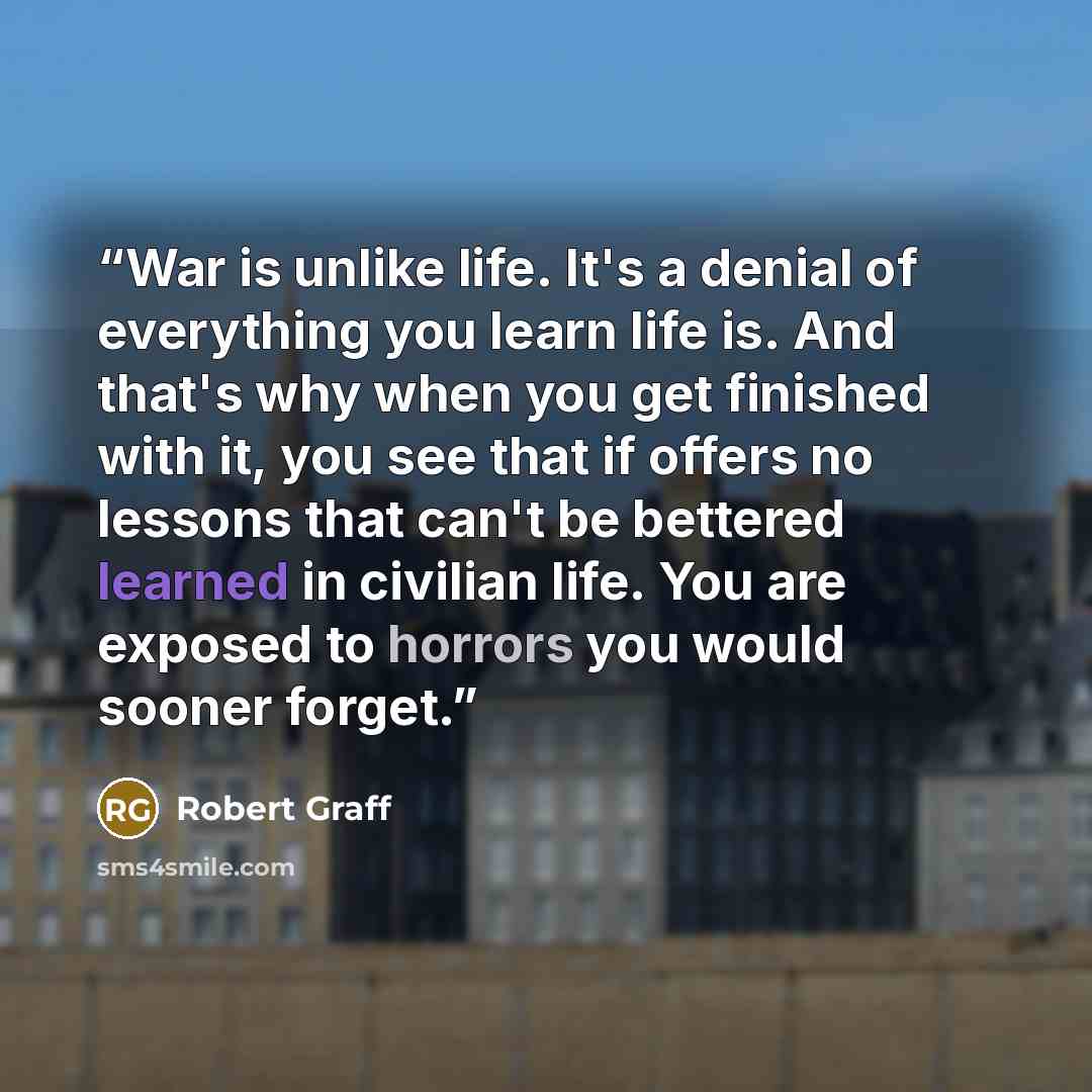“War is unlike life. It's a denial of everything you learn life is. And that's why when you get finished with it, you see that if offers no lessons that can't be bettered learned in civilian life. You are exposed to horrors you would sooner forget.” quote by Robert Graff