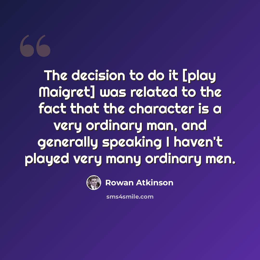 “The decision to do it [play Maigret] was related to the fact that the character is a very ordinary man, and generally speaking I haven't played very many ordinary men.” quote by Rowan Atkinson