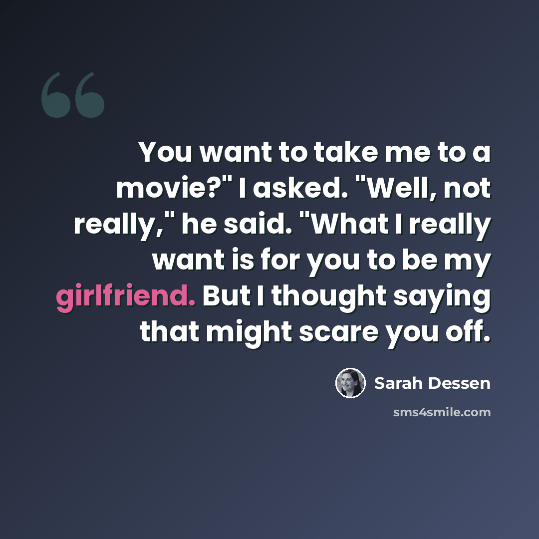 “You want to take me to a movie?" I asked. "Well, not really," he said. "What I really want is for you to be my girlfriend. But I thought saying that might scare you off.” quote by Sarah Dessen