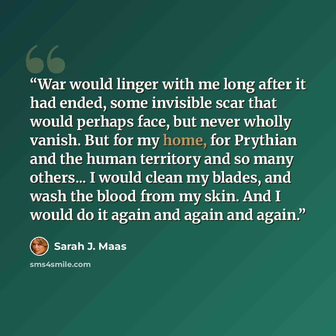 “War would linger with me long after it had ended, some invisible scar that would perhaps face, but never wholly vanish. But for my home, for Prythian and the human territory and so many others... I would clean my blades, and wash the blood from my skin. And I would do it again and again and again.” quote by Sarah J. Maas