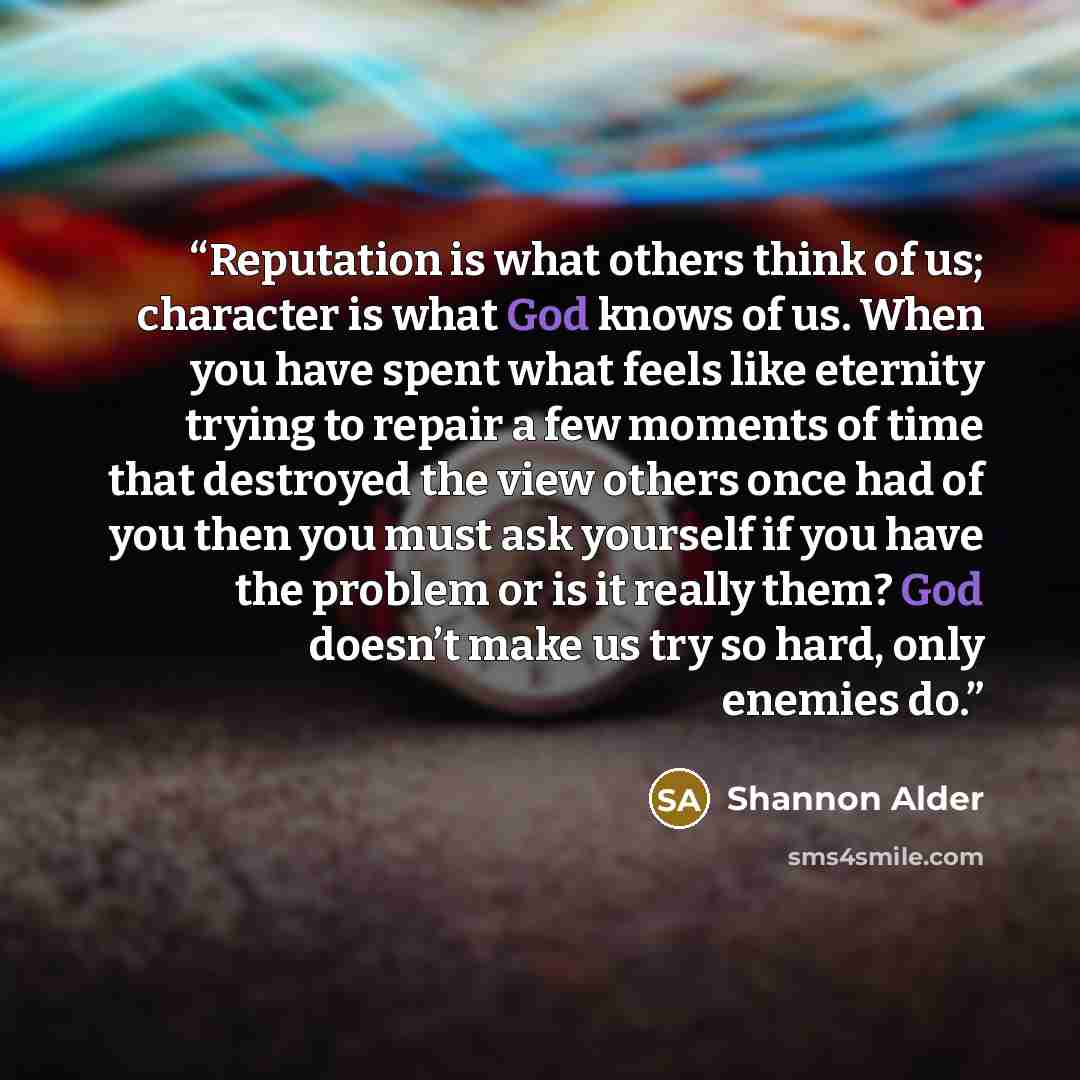 “Reputation is what others think of us; character is what God knows of us. When you have spent what feels like eternity trying to repair a few moments of time that destroyed the view others once had of you then you must ask yourself if you have the problem or is it really them? God doesn’t make us…” quote by Shannon Alder