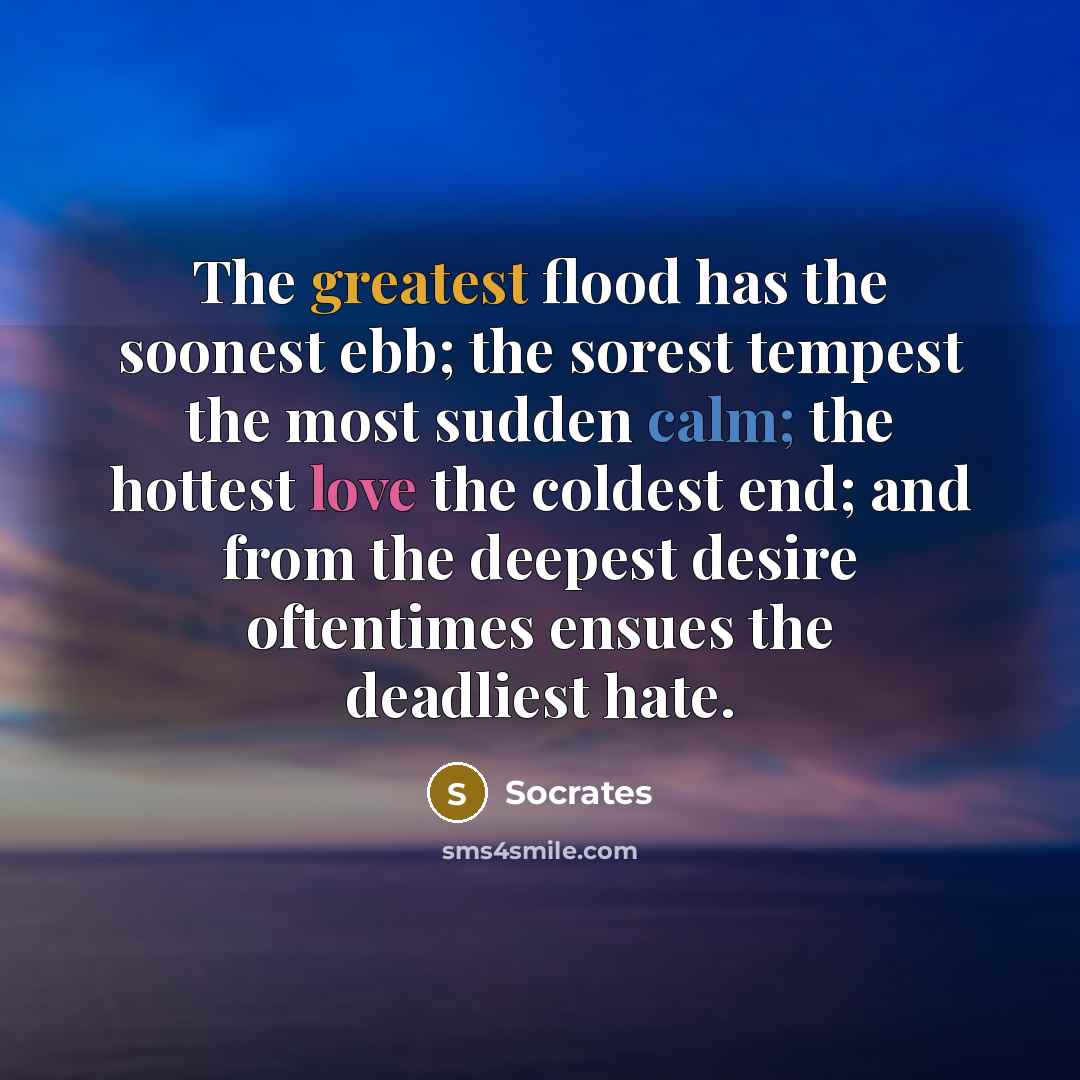 “The greatest flood has the soonest ebb; the sorest tempest the most sudden calm; the hottest love the coldest end; and from the deepest desire oftentimes ensues the deadliest hate.” quote by Socrates