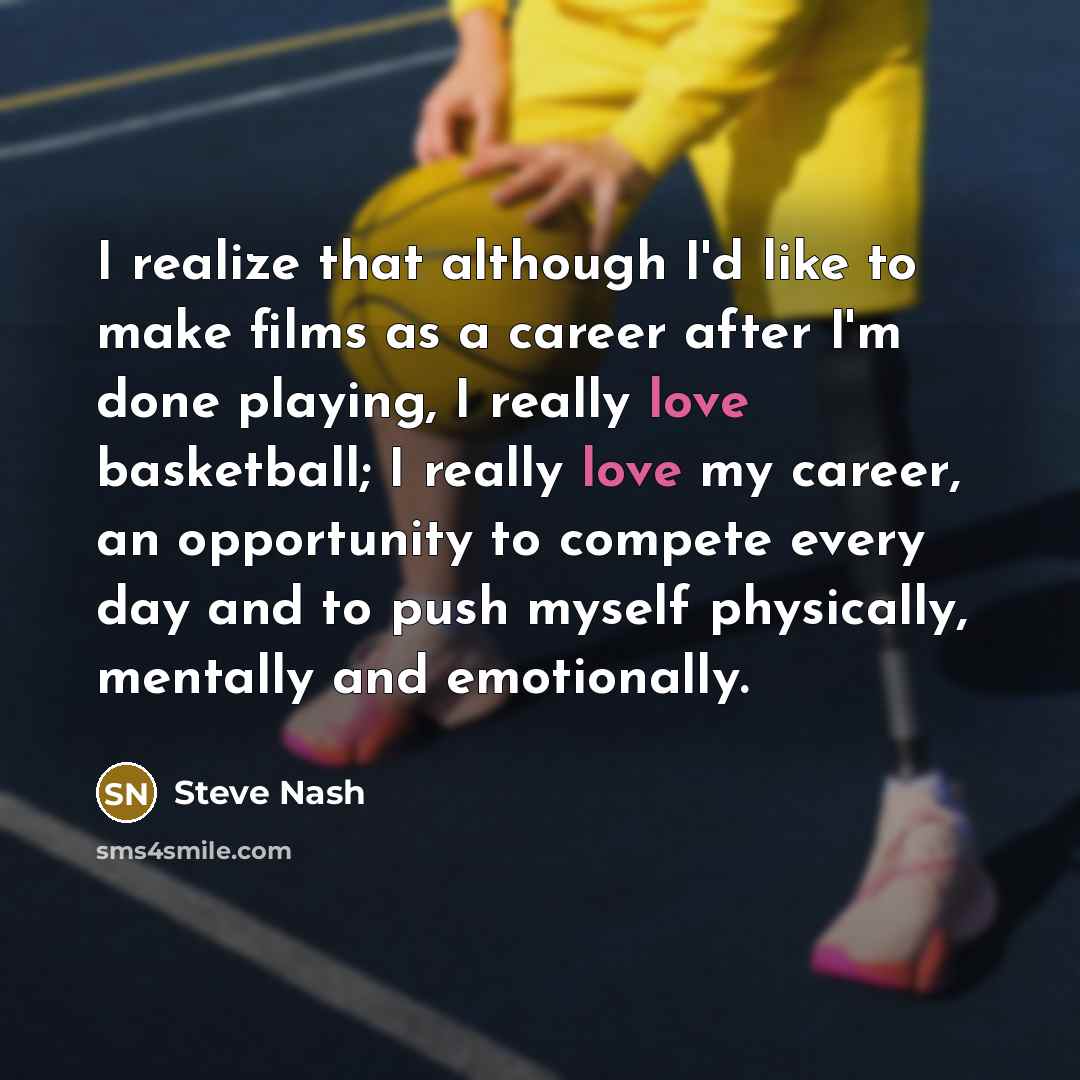 “I realize that although I'd like to make films as a career after I'm done playing, I really love basketball; I really love my career, an opportunity to compete every day and to push myself physically, mentally and emotionally.” quote by Steve Nash