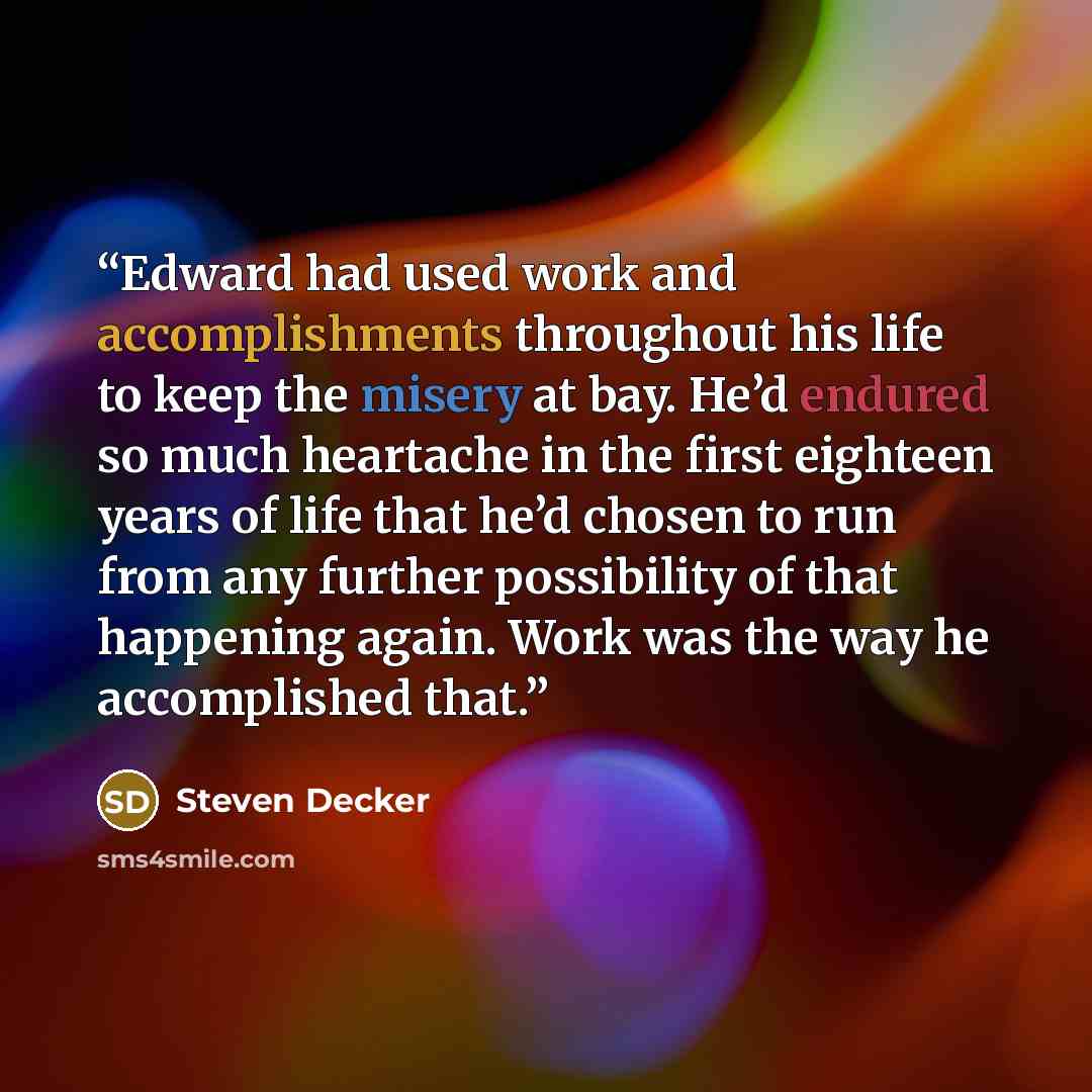 “Edward had used work and accomplishments throughout his life to keep the misery at bay. He’d endured so much heartache in the first eighteen years of life that he’d chosen to run from any further possibility of that happening again. Work was the way he accomplished that.” quote by Steven Decker