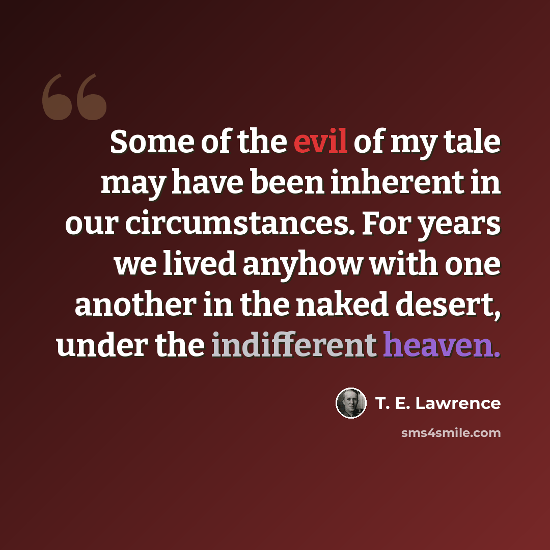 “Some of the evil of my tale may have been inherent in our circumstances. For years we lived anyhow with one another in the naked desert, under the indifferent heaven.” quote by T. E. Lawrence