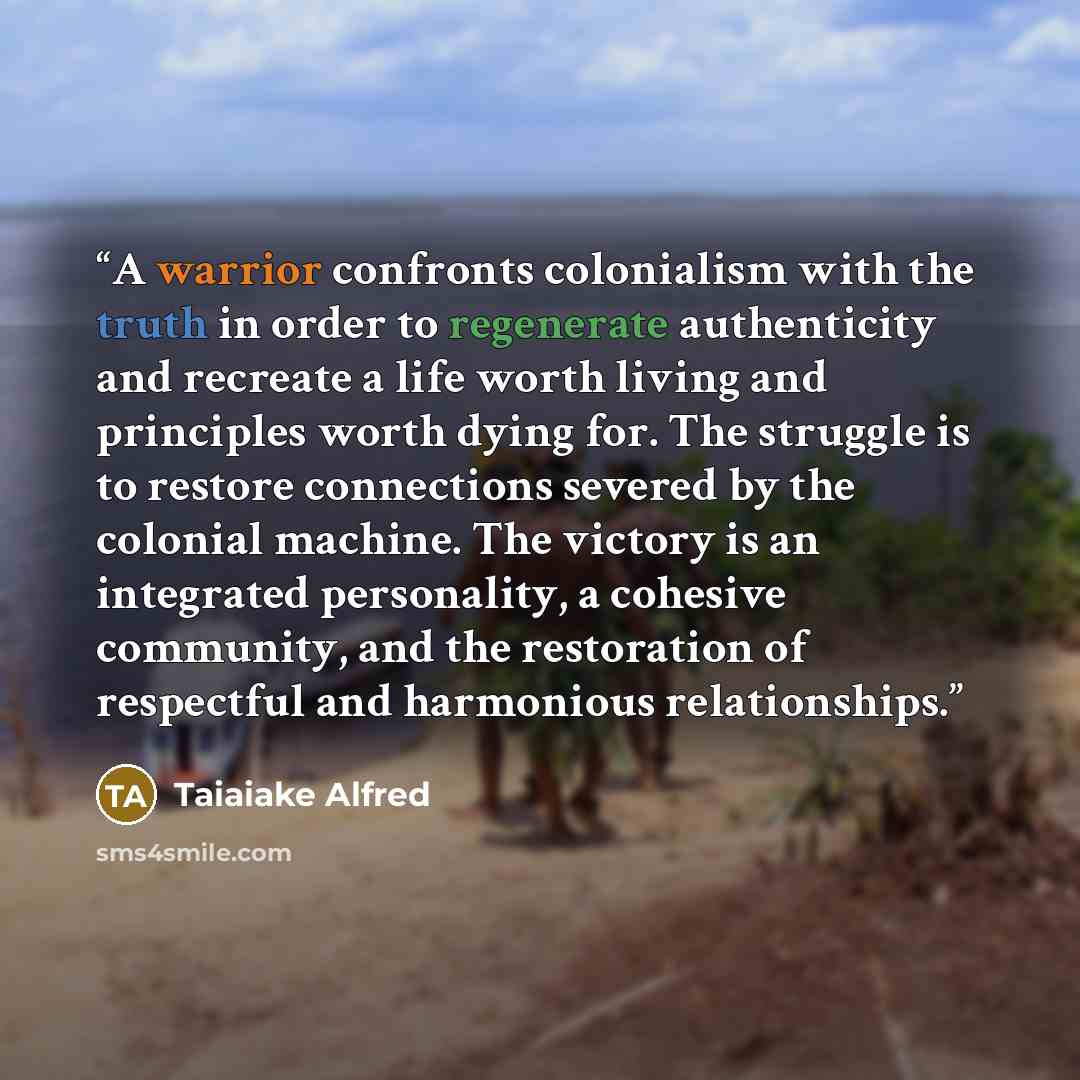 “A warrior confronts colonialism with the truth in order to regenerate authenticity and recreate a life worth living and principles worth dying for. The struggle is to restore connections severed by the colonial machine. The victory is an integrated personality, a cohesive community, and the…” quote by Taiaiake Alfred