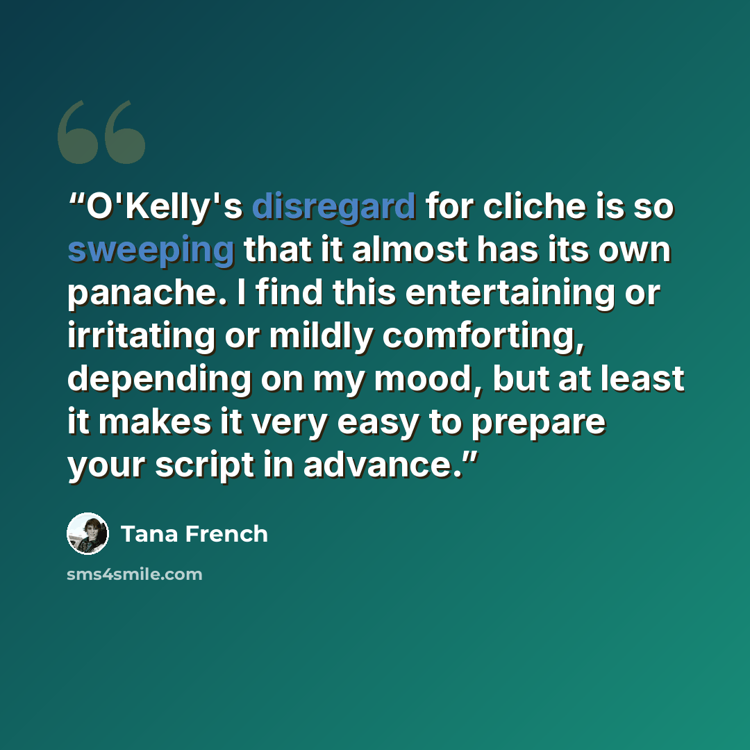 “O'Kelly's disregard for cliche is so sweeping that it almost has its own panache. I find this entertaining or irritating or mildly comforting, depending on my mood, but at least it makes it very easy to prepare your script in advance.” quote by Tana French