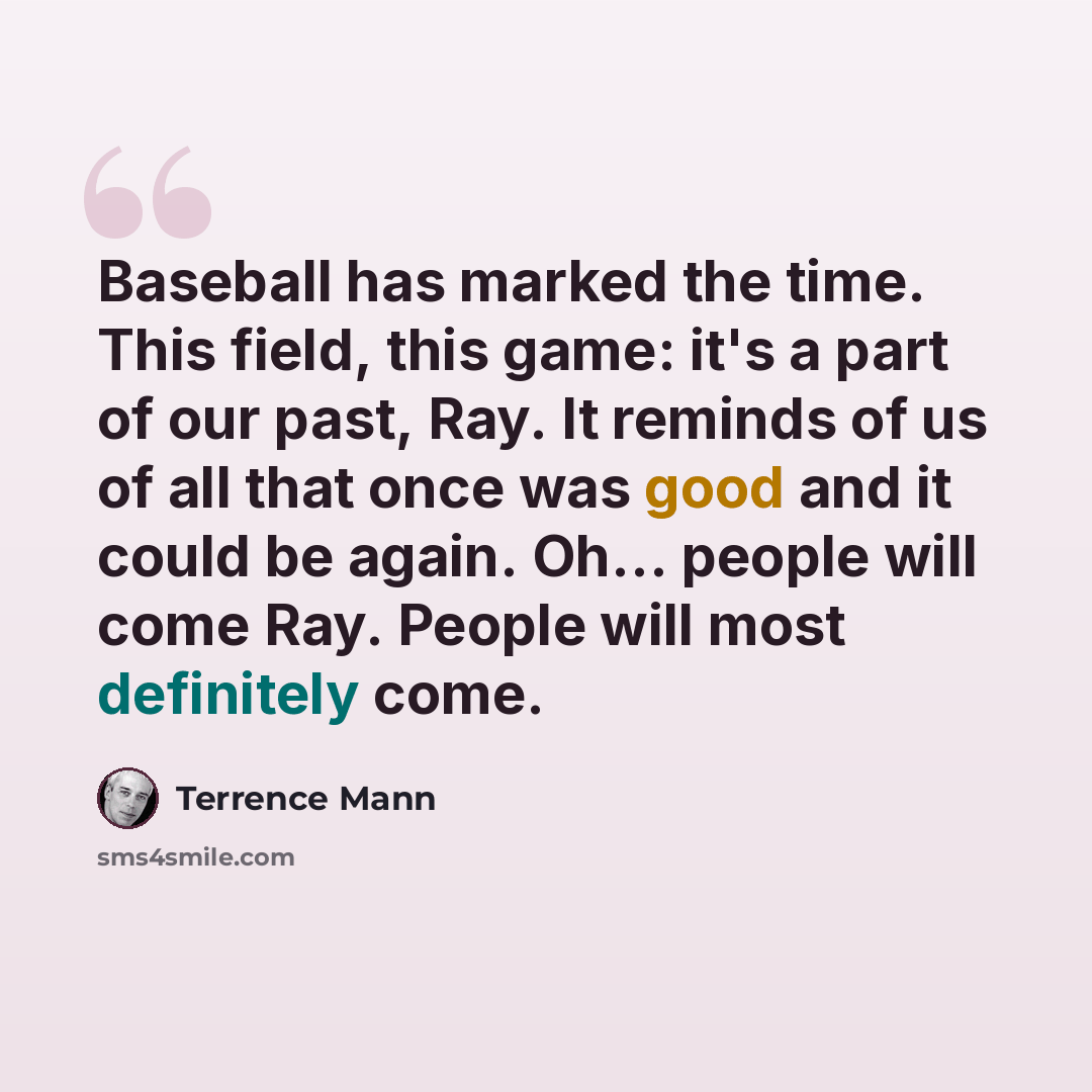 “Baseball has marked the time. This field, this game: it's a part of our past, Ray. It reminds of us of all that once was good and it could be again. Oh... people will come Ray. People will most definitely come.” quote by Terrence Mann