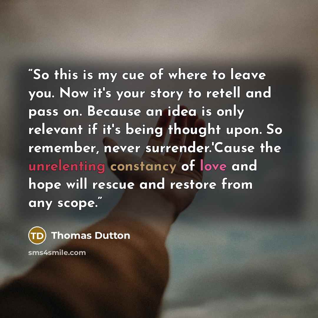 “So this is my cue of where to leave you. Now it's your story to retell and pass on. Because an idea is only relevant if it's being thought upon. So remember, never surrender.'Cause the unrelenting constancy of love and hope will rescue and restore from any scope.” quote by Thomas Dutton