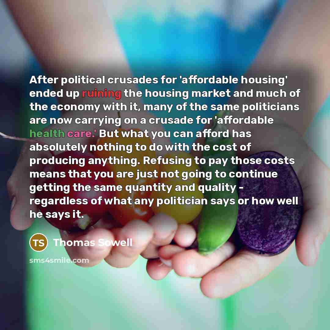 “After political crusades for 'affordable housing' ended up ruining the housing market and much of the economy with it, many of the same politicians are now carrying on a crusade for 'affordable health care.' But what you can afford has absolutely nothing to do with the cost of producing anything…” quote by Thomas Sowell
