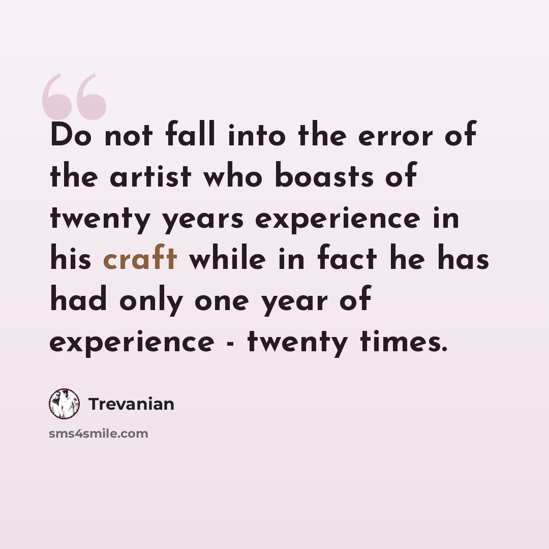 “Do not fall into the error of the artist who boasts of twenty years experience in his craft while in fact he has had only one year of experience - twenty times.” quote by Trevanian