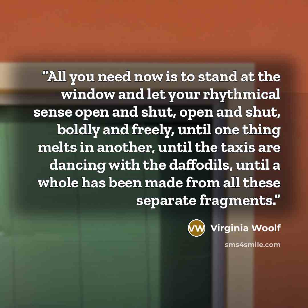 “All you need now is to stand at the window and let your rhythmical sense open and shut, open and shut, boldly and freely, until one thing melts in another, until the taxis are dancing with the daffodils, until a whole has been made from all these separate fragments.” quote by Virginia Woolf