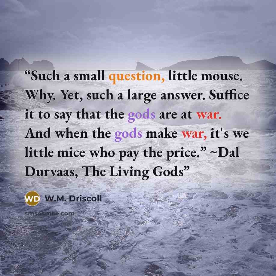 “Such a small question, little mouse. Why. Yet, such a large answer. Suffice it to say that the gods are at war. And when the gods make war, it's we little mice who pay the price.” ~Dal Durvaas, The Living Gods” quote by W.M. Driscoll