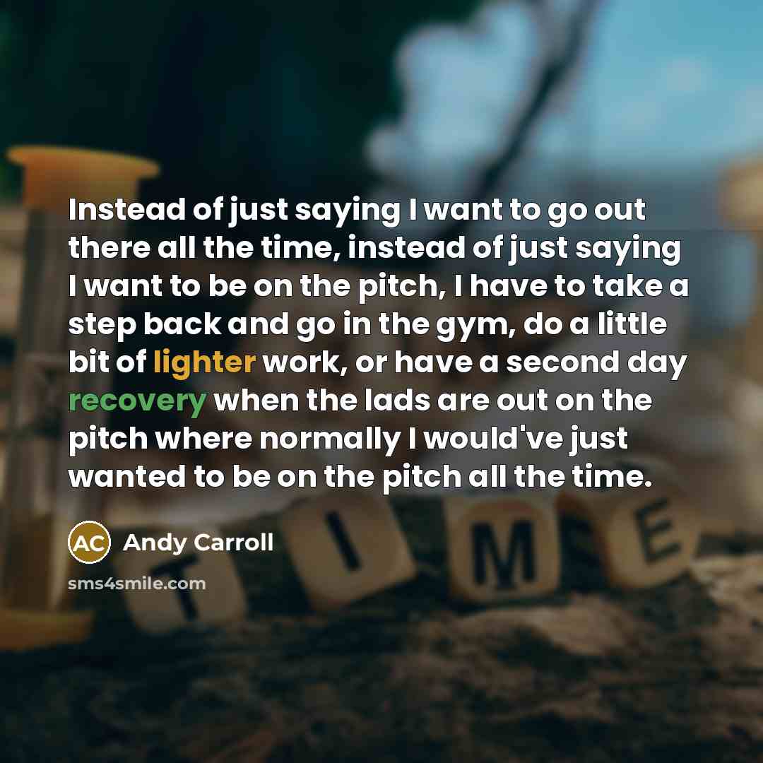 “Instead of just saying I want to go out there all the time, instead of just saying I want to be on the pitch, I have to take a step back and go in the gym, do a little bit of lighter work, or have a second day recovery when the lads are out on the pitch where normally I would've just wanted to be…” quote by Andy Carroll
