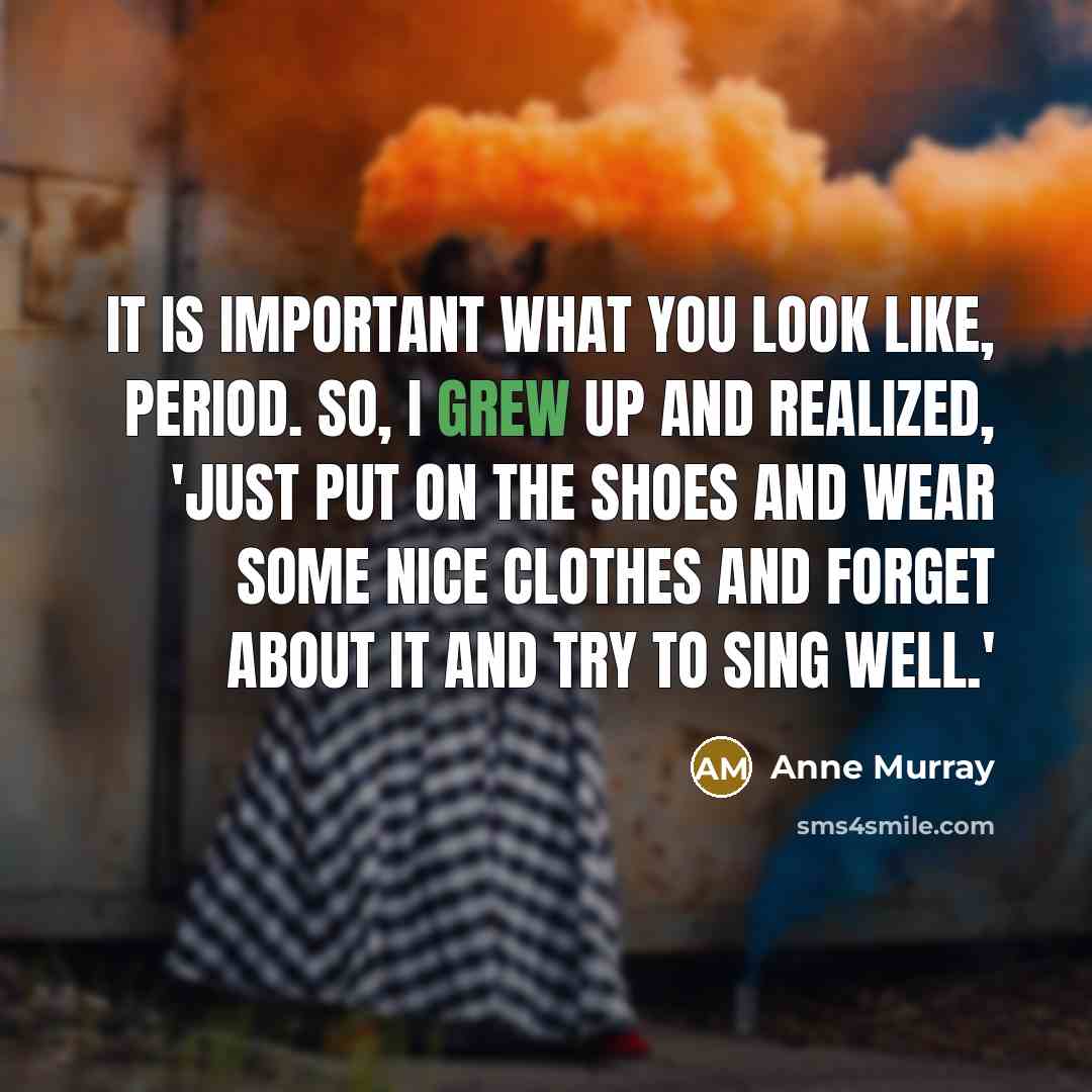 “It is important what you look like, period. So, I grew up and realized, 'Just put on the shoes and wear some nice clothes and forget about it and try to sing well.'” quote by Anne Murray
