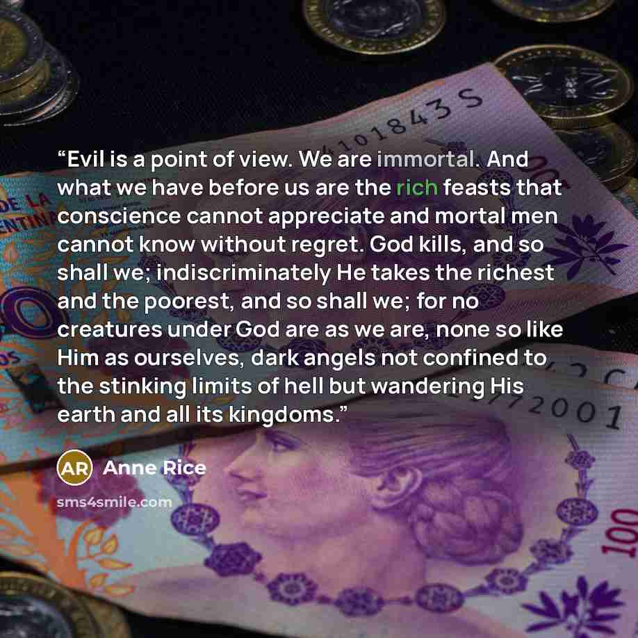 “Evil is a point of view. We are immortal. And what we have before us are the rich feasts that conscience cannot appreciate and mortal men cannot know without regret. God kills, and so shall we; indiscriminately He takes the richest and the poorest, and so shall we; for no creatures under God are…” quote by Anne Rice