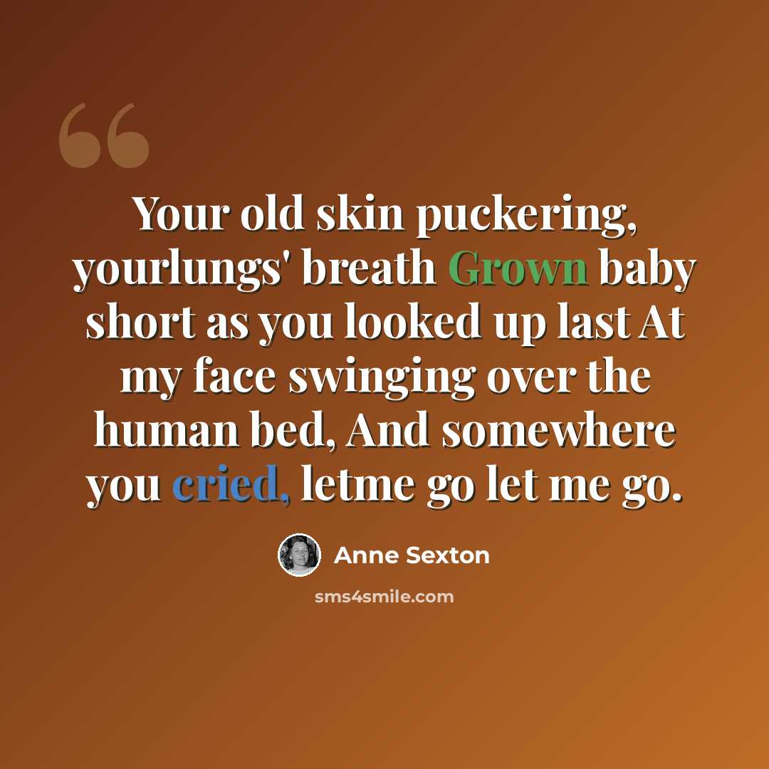 “Your old skin puckering, yourlungs' breath Grown baby short as you looked up last At my face swinging over the human bed, And somewhere you cried, letme go let me go.” quote by Anne Sexton