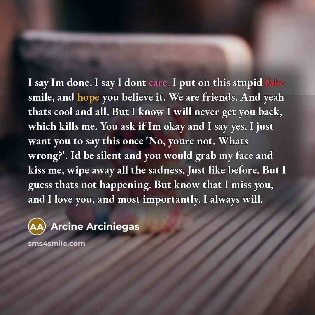 “I say Im done. I say I dont care. I put on this stupid fake smile, and hope you believe it. We are friends. And yeah thats cool and all. But I know I will never get you back, which kills me. You ask if Im okay and I say yes. I just want you to say this once 'No, youre not. Whats wrong?'. Id be…” quote by Arcine Arciniegas