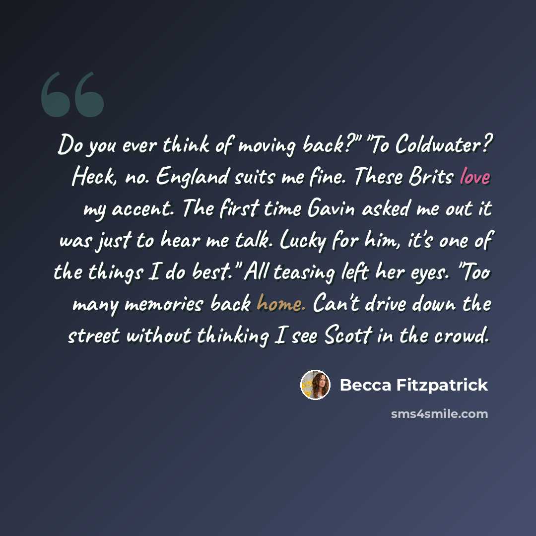 “Do you ever think of moving back?" "To Coldwater? Heck, no. England suits me fine. These Brits love my accent. The first time Gavin asked me out it was just to hear me talk. Lucky for him, it's one of the things I do best." All teasing left her eyes. "Too many memories back home. Can't drive down…” quote by Becca Fitzpatrick