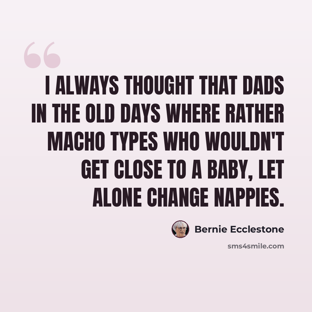 “I always thought that dads in the old days where rather macho types who wouldn't get close to a baby, let alone change nappies.” quote by Bernie Ecclestone