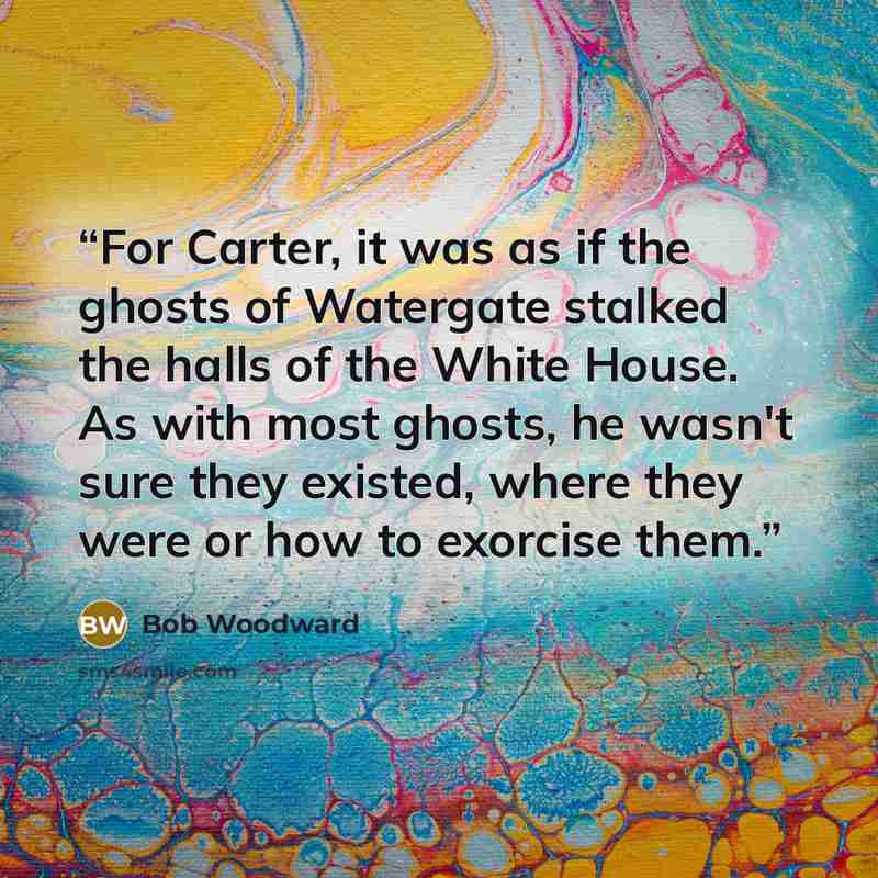 “For Carter, it was as if the ghosts of Watergate stalked the halls of the White House. As with most ghosts, he wasn't sure they existed, where they were or how to exorcise them.” quote by Bob Woodward